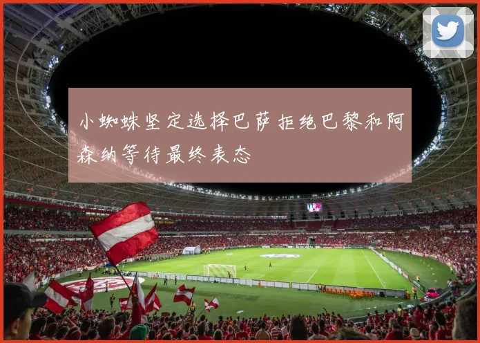 小蜘蛛坚定选择巴萨拒绝巴黎和阿森纳等待最终表态