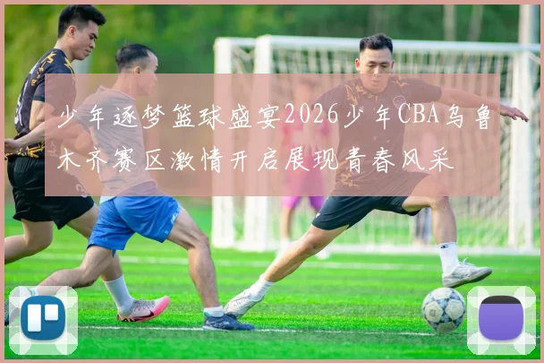 少年逐梦篮球盛宴2026少年CBA乌鲁木齐赛区激情开启展现青春风采