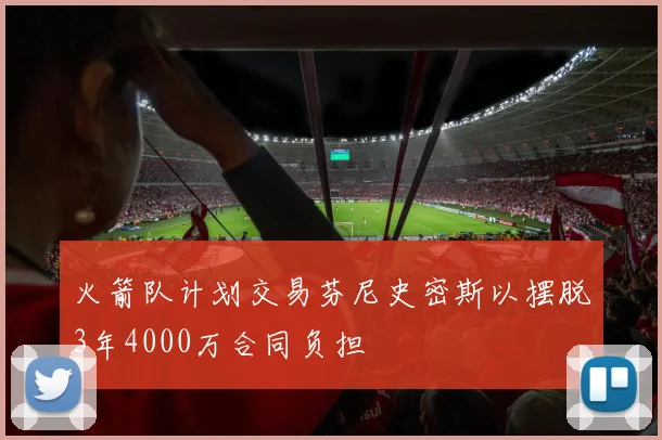火箭队计划交易芬尼史密斯以摆脱3年4000万合同负担