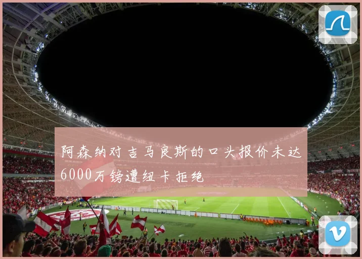 阿森纳对吉马良斯的口头报价未达6000万镑遭纽卡拒绝