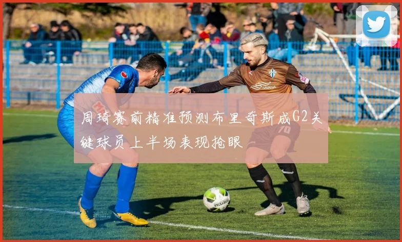 周琦赛前精准预测布里奇斯成G2关键球员上半场表现抢眼
