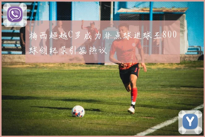 梅西超越C罗成为非点球进球王800球创纪录引发热议
