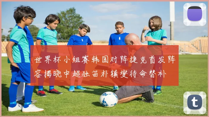 世界杯小组赛韩国对阵捷克首发阵容揭晓中超独苗朴镇燮待命替补
