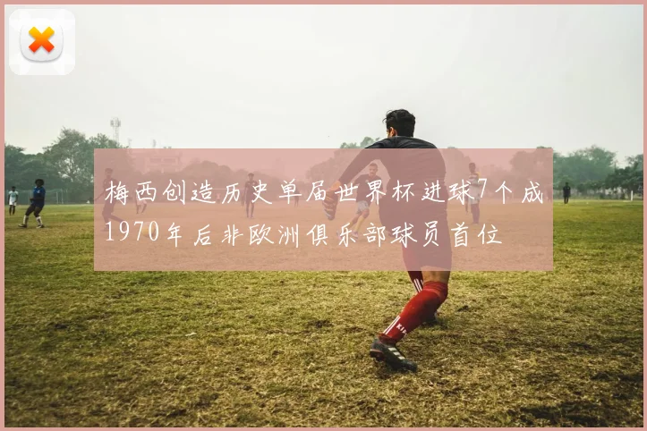 梅西创造历史单届世界杯进球7个成1970年后非欧洲俱乐部球员首位