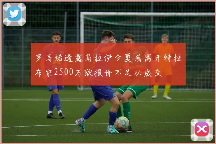 罗马诺透露乌拉伊今夏或离开特拉布宗2500万欧报价不足以成交
