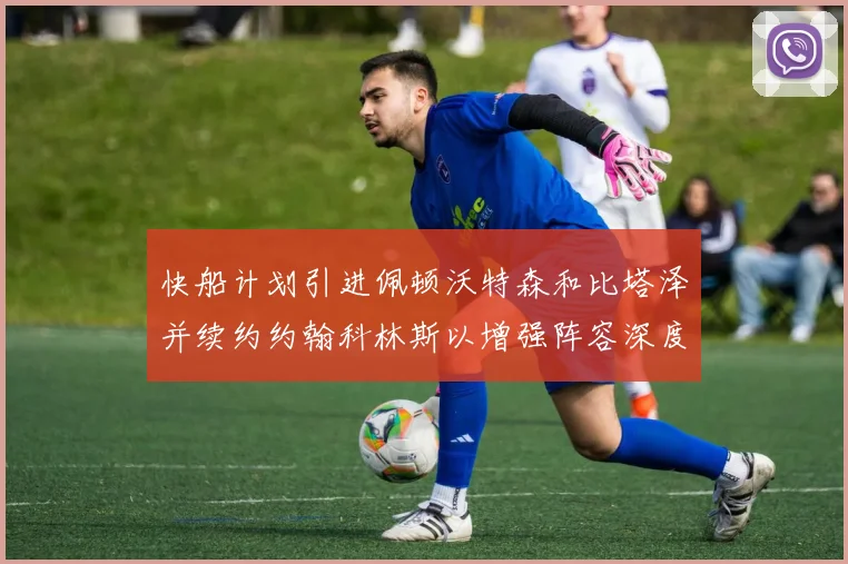 快船计划引进佩顿沃特森和比塔泽并续约约翰科林斯以增强阵容深度
