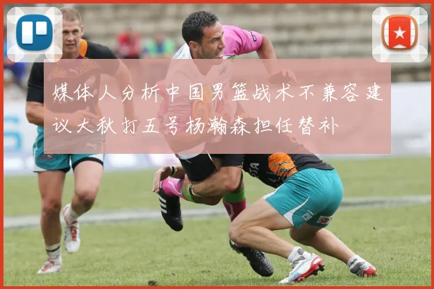 媒体人分析中国男篮战术不兼容建议大秋打五号杨瀚森担任替补