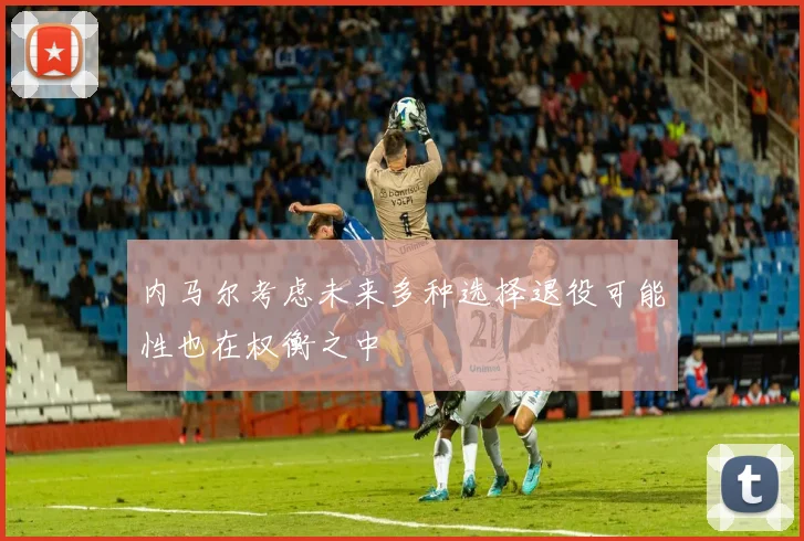 内马尔考虑未来多种选择退役可能性也在权衡之中