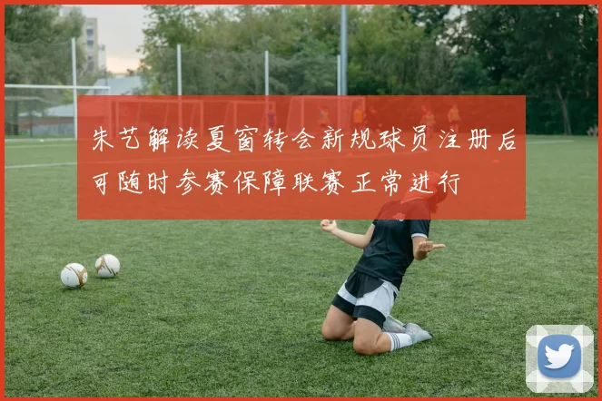 朱艺解读夏窗转会新规球员注册后可随时参赛保障联赛正常进行