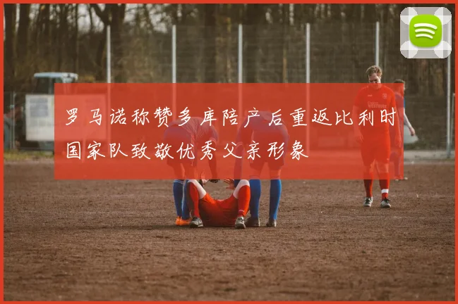 罗马诺称赞多库陪产后重返比利时国家队致敬优秀父亲形象