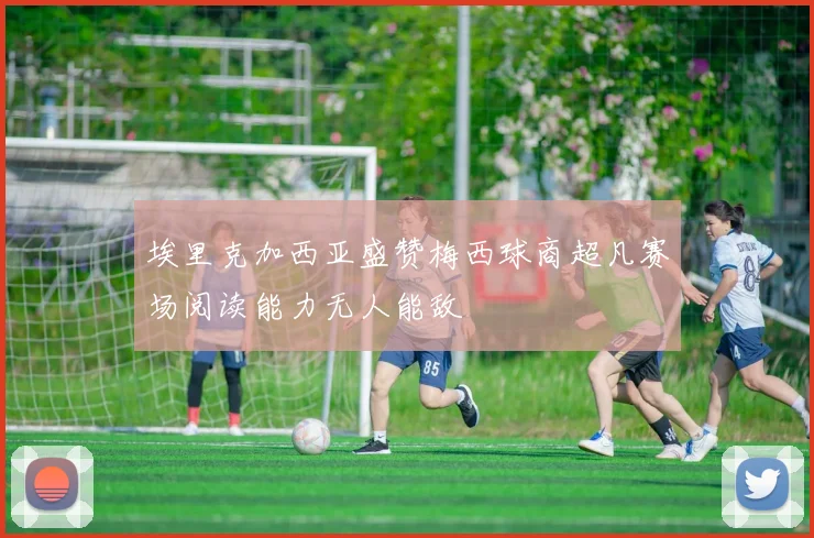 埃里克加西亚盛赞梅西球商超凡赛场阅读能力无人能敌