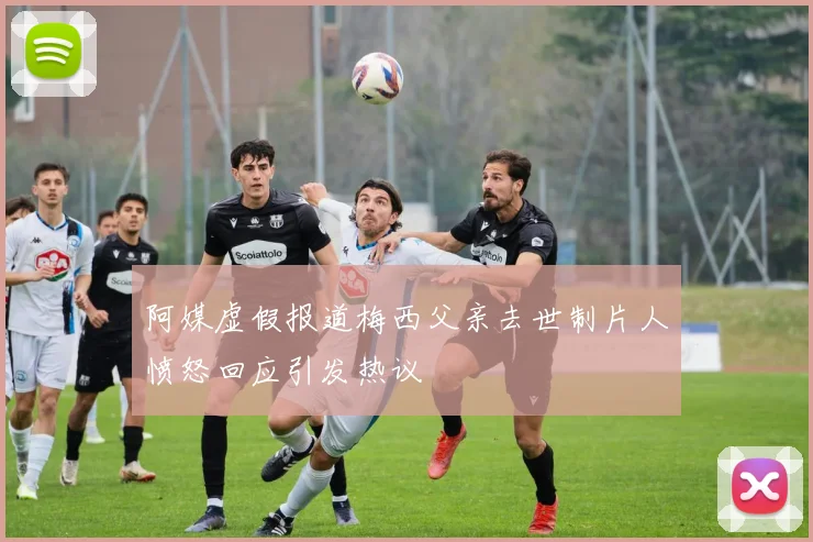 阿媒虚假报道梅西父亲去世制片人愤怒回应引发热议