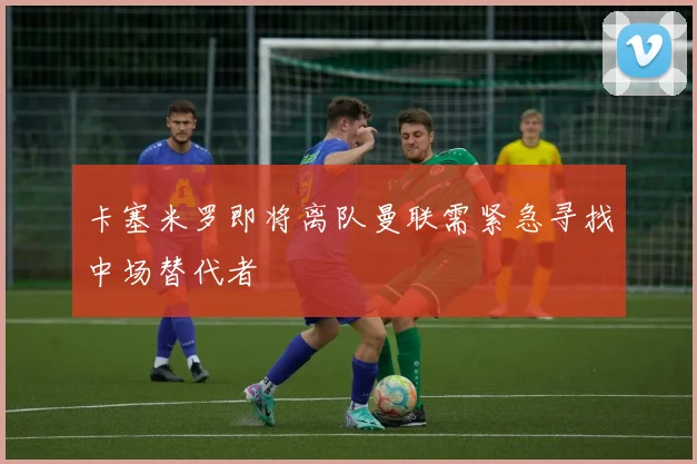 卡塞米罗即将离队曼联需紧急寻找中场替代者