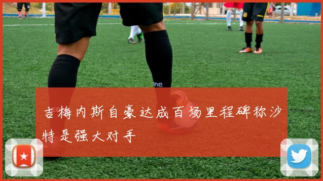 吉梅内斯自豪达成百场里程碑称沙特是强大对手